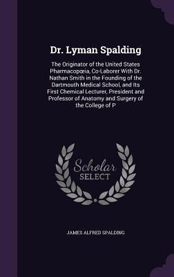 Dr. Lyman Spalding: The Originator of the United States Pharmacopoeia, Co-Laborer With Dr. Nathan Smith in the Founding of the Dartmouth M by Spalding, James Alfred