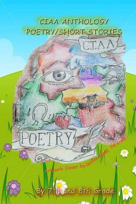 Ciaa Anthology, Poetry and Short Stories by Ciaa 7th and 8th Graders