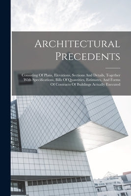 Architectural Precedents: Consisting Of Plans, Elevations, Sections And Details, Together With Specifications, Bills Of Quantities, Estimates, A by Anonymous