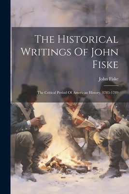 The Historical Writings Of John Fiske: The Critical Period Of American History, 1783-1789 by Fiske, John