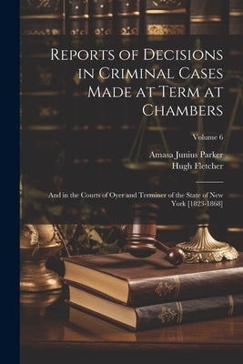 Reports of Decisions in Criminal Cases Made at Term at Chambers: And in the Courts of Oyer and Terminer of the State of New York [1823-1868]; Volume 6 by Parker, Amasa Junius