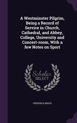 A Westminster Pilgrim, Being a Record of Service in Church, Cathedral, and Abbey, College, University and Concert-room, With a few Notes on Sport by Bridge, Frederick
