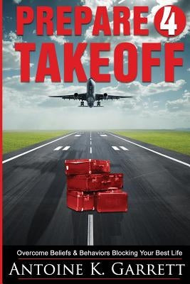 Prepare 4 Takeoff!: Overcome Beliefs & Behaviors Blocking Your Best Life by Garrett, Antoine K.