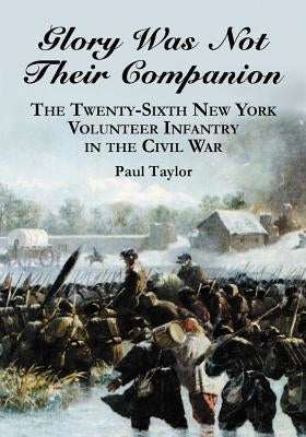 Glory Was Not Their Companion: The Twenty-Sixth New York Volunteer Infantry in the Civil War by Taylor, Paul