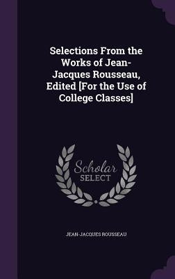 Selections from the Works of Jean-Jacques Rousseau, Edited [For the Use of College Classes] by Rousseau, Jean-Jacques