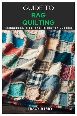 Guide to Rag Quilting: Techniques, Tips, and Tricks for Success by Berry, Tracy