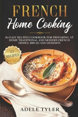 French Home Cooking: 80 Easy Recipes Cookbook For Preparing At Home Traditional And Modern French Dishes, Bread And Desserts by Tyler, Adele