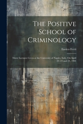 The Positive School of Criminology: Three Lectures Given at the University of Naples, Italy, On April 22, 23 and 24, 1901 by Ferri, Enrico