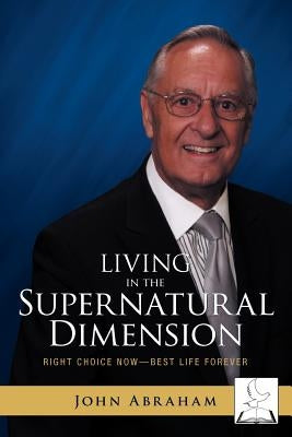 Living in the Supernatural Dimension: Right Choice Now-Best Life Forever by Abraham, John