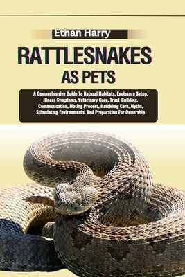 Rattlesnakes as Pets: A Comprehensive Guide To Natural Habitats, Enclosure Setup, Illness Symptoms, Veterinary Care, Trust-Building, Communi by Harry, Ethan