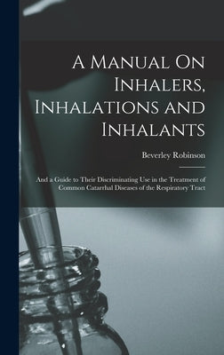 A Manual On Inhalers, Inhalations and Inhalants: And a Guide to Their Discriminating Use in the Treatment of Common Catarrhal Diseases of the Respirat by Robinson, Beverley