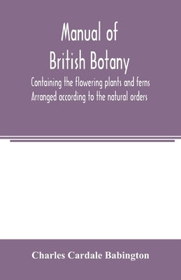 Manual of British botany, containing the flowering plants and ferns. Arranged according to the natural orders by Cardale Babington, Charles