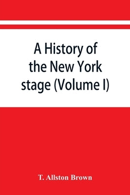 A history of the New York stage from the first performance in 1732 to 1901 (Volume I) by Allston Brown, T.