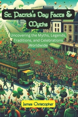 St. Patrick's Day Facts & Myths: Uncovering the Myths, Legends, Traditions, and Celebrations Worldwide by Christopher, James
