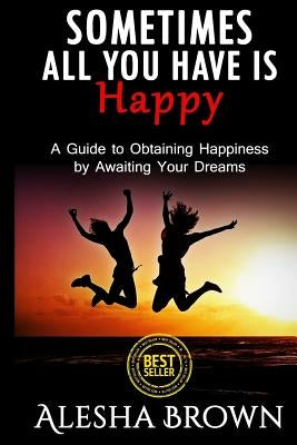 Sometimes all you have is Happy: Second Edition: A Guide to Obtaining Happiness while awaiting your dreams by Brown, Alesha R.