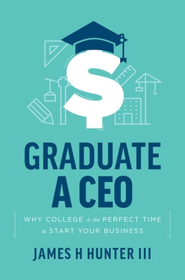 Graduate a CEO: Why College Is the Perfect Time to Start Your Business by Hunter III, James H.