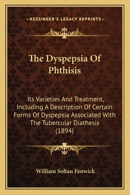 The Dyspepsia Of Phthisis: Its Varieties And Treatment, Including A Description Of Certain Forms Of Dyspepsia Associated With The Tubercular Diat by Fenwick, William Soltau