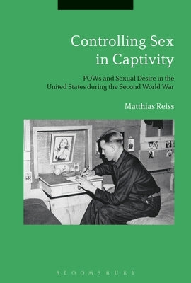 Controlling Sex in CaptivityPOWs and Sexual Desire in the United States during the Second World War by Reiss, Matthias