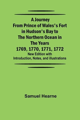 A Journey from Prince of Wales's Fort in Hudson's Bay to the Northern Ocean in the Years 1769, 1770, 1771, 1772; New Edition with Introduction, Notes, by Samuel Hearne