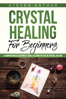 Crystal Healing for Beginners: A Comprehensive Beginners' Guide to Learn the Art of Crystal Healing by Arthur, Steven