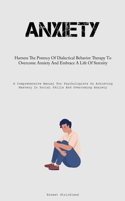 Anxiety: Harness The Potency Of Dialectical Behavior Therapy To Overcome Anxiety And Embrace A Life Of Serenity (A Comprehensive Manual For Psychologi by Strickland, Ernest
