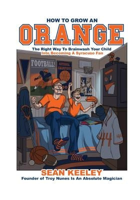 How to Grow an Orange: The Right Way to Brainwash Your Child Into Becoming a Syracuse Fan by Keeley, Sean M.