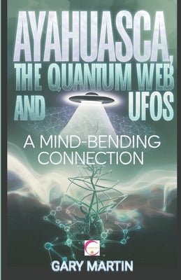Ayahuasca, the Quantum Web and UFOs: A Mind-Bending Connection: A Journey into Quantum Reality: Exploring the Surprising Link Between Shamanic Visions by Martin, Gary