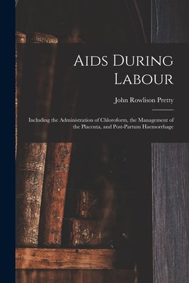 Aids During Labour: Including the Administration of Chloroform, the Management of the Placenta, and Post-partum Haemorrhage by Pretty, John Rowlison