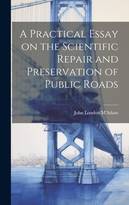 A Practical Essay on the Scientific Repair and Preservation of Public Roads [microform] by M'Adam, John Loudon 1756-1836