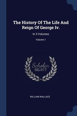 The History Of The Life And Reign Of George Iv.: In 3 Volumes; Volume 1 by Wallace, William