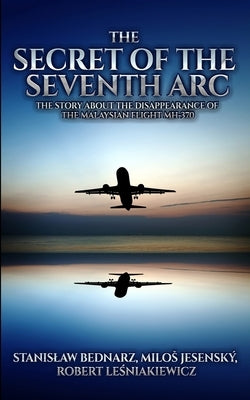 The Secret of the Seventh Arc: The Story About the Disappearance of the Malaysian Flight MH-370 by Jesensky, Milos