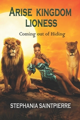 Arise Kingdom Lioness: Coming Out of Hiding by Saintpierre, Stephania