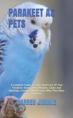 Parakeet as Pets: A Complete Guide To Take Good Care Of Your Parakeet. Know Their Behavior, Colors And Markings, Feeding, And Reasons Wh by Jimmie, Darren