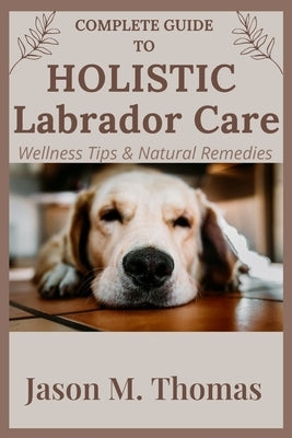 Complete Guide to Holistic Labrador Care: Wellness Tips & Natural Remedies. by M. Thomas, Jason