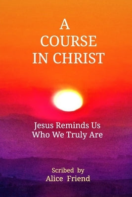 A Course in Christ: Jesus Reminds Us Who We Truly Are by Friend, Alice