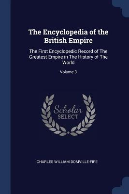 The Encyclopedia of the British Empire: The First Encyclopedic Record of The Greatest Empire in The History of The World; Volume 3 by Domville-Fife, Charles William