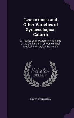 Leucorrhoea and Other Varieties of Gynaecological Catarrh: A Treatise on the Catarrhal Affections of the Genital Canal of Women, Their Medical and Sur by Ostrom, Homer Irvin