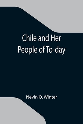 Chile and Her People of To-day; An Account of the Customs, Characteristics, Amusements, History and Advancement of the Chileans, and the Development a by O. Winter, Nevin