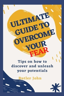 Ultimate Guide to Overcome Your Fear: Tips on how to discover and unleash your potentials by John, Butler