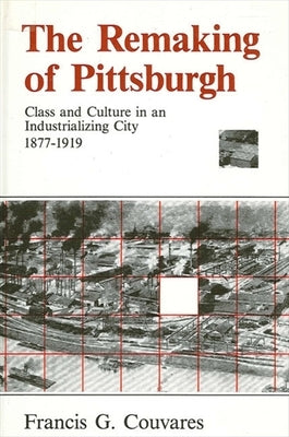 The Remaking of Pittsburgh: Class and Culture in an Industrializing City, 1877-1919 by Couvares, Francis G.