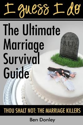I Guess I Do: The Ultimate Marriage Survival Guide: Thou Shalt Not: The Marriage Killers by Donley, Ben