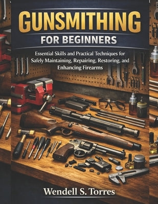 Gunsmithing for Beginners: Essential Skills and Practical Techniques for Safely Maintaining, Repairing, Restoring, and Enhancing Firearms by Torres, Wendell S.