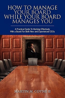 How To Manage Your Board While Your Board Manages You: A Practical Guide To Working Effectively With a Board For Both New and Experienced CEOs by Coyne II, Martin M.
