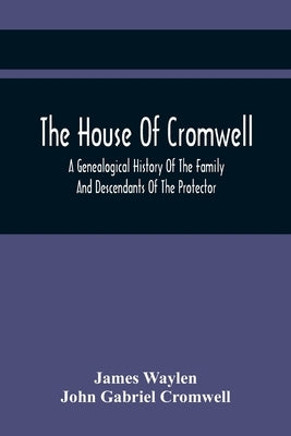 The House Of Cromwell: A Genealogical History Of The Family And Descendants Of The Protector by Waylen, James