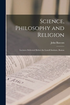 Science, Philosophy and Religion: Lectures Delivered Before the Lowell Institute, Boston by Bascom, John 1827-1911