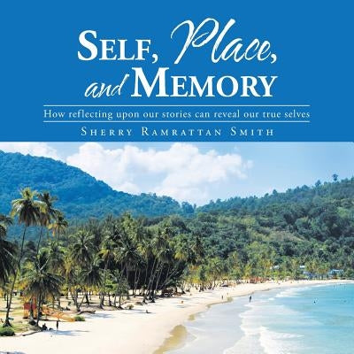 Self, Place, and Memory: How reflecting upon our stories can reveal our true selves by Smith, Sherry Ramrattan