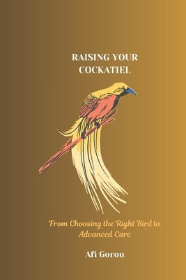 Raising Your Cockatiel: From Choosing the Right Bird to Advanced Care by Gorou, Afi