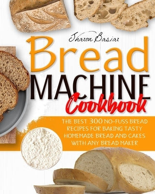 Bread Machine Cookbook: The Best 300 No-Fuss Bread Recipes For Baking Tasty Homemade Bread And Cakes With Any Bread Maker by Basiar, Sharon