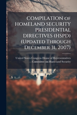 COMPILATION of HOMELAND SECURITY PRESIDENTIAL DIRECTIVES (HSPD) (Updated Through December 31, 2007) by United States Congress House of Represen