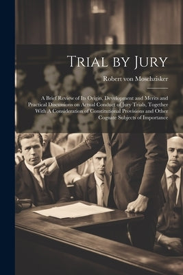 Trial by Jury: A Brief Review of its Origin, Development and Merits and Practical Discussions on Actual Conduct of Jury Trials, Toget by Moschzisker, Robert Von